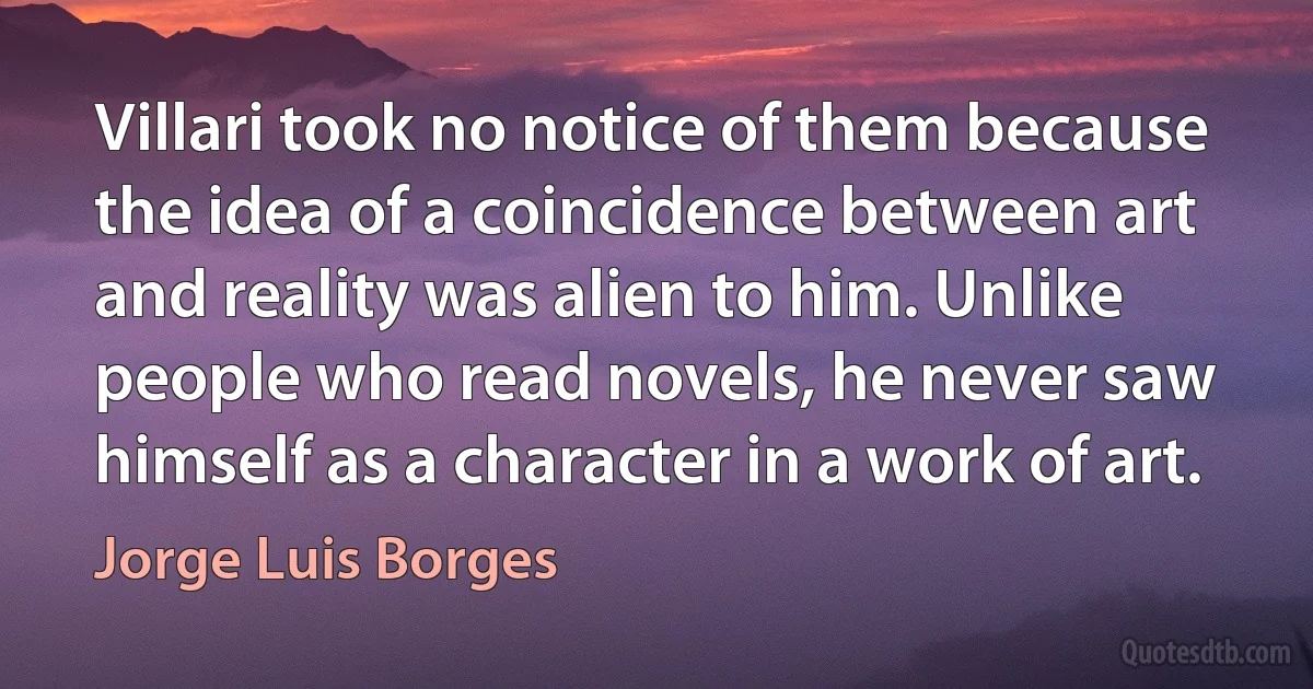 Villari took no notice of them because the idea of a coincidence between art and reality was alien to him. Unlike people who read novels, he never saw himself as a character in a work of art. (Jorge Luis Borges)