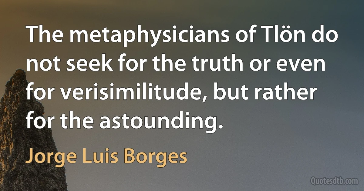 The metaphysicians of Tlön do not seek for the truth or even for verisimilitude, but rather for the astounding. (Jorge Luis Borges)