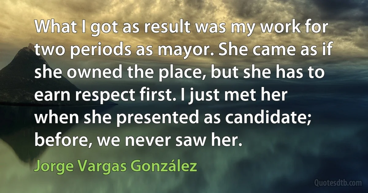 What I got as result was my work for two periods as mayor. She came as if she owned the place, but she has to earn respect first. I just met her when she presented as candidate; before, we never saw her. (Jorge Vargas González)