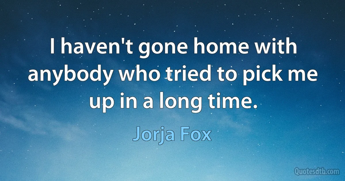 I haven't gone home with anybody who tried to pick me up in a long time. (Jorja Fox)