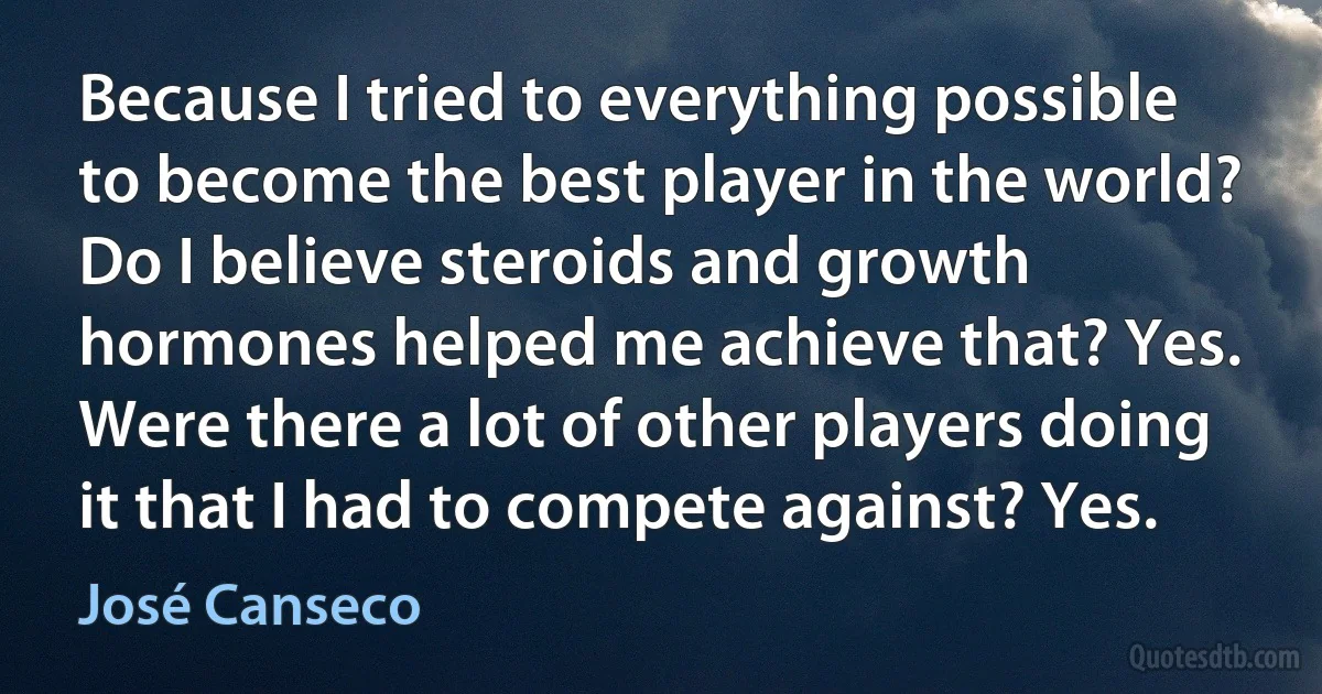 Because I tried to everything possible to become the best player in the world? Do I believe steroids and growth hormones helped me achieve that? Yes. Were there a lot of other players doing it that I had to compete against? Yes. (José Canseco)