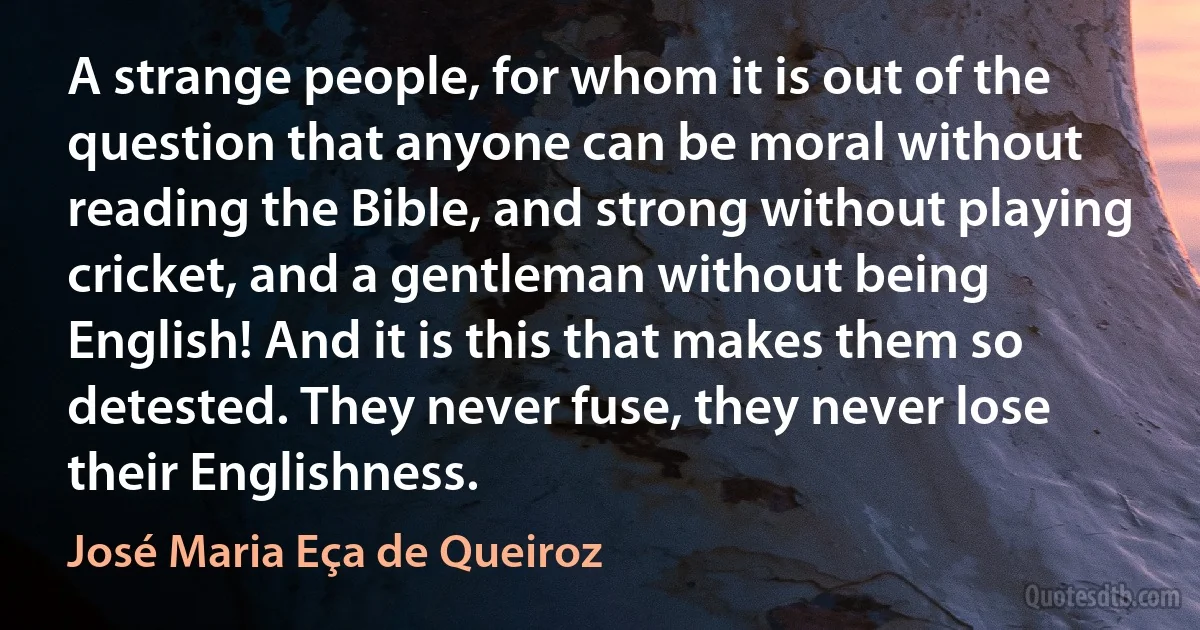 A strange people, for whom it is out of the question that anyone can be moral without reading the Bible, and strong without playing cricket, and a gentleman without being English! And it is this that makes them so detested. They never fuse, they never lose their Englishness. (José Maria Eça de Queiroz)