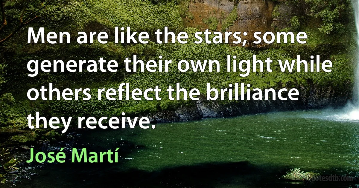 Men are like the stars; some generate their own light while others reflect the brilliance they receive. (José Martí)