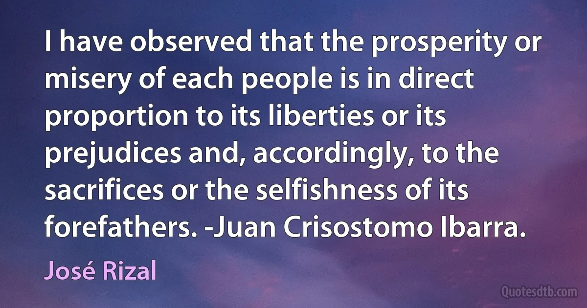 I have observed that the prosperity or misery of each people is in direct proportion to its liberties or its prejudices and, accordingly, to the sacrifices or the selfishness of its forefathers. -Juan Crisostomo Ibarra. (José Rizal)