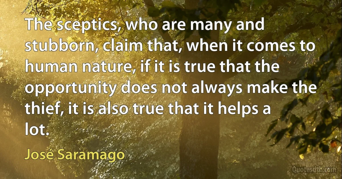 The sceptics, who are many and stubborn, claim that, when it comes to human nature, if it is true that the opportunity does not always make the thief, it is also true that it helps a lot. (José Saramago)