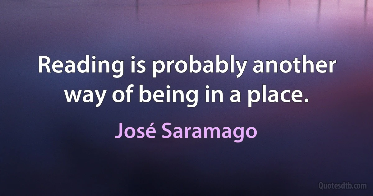 Reading is probably another way of being in a place. (José Saramago)