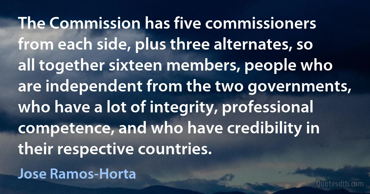 The Commission has five commissioners from each side, plus three alternates, so all together sixteen members, people who are independent from the two governments, who have a lot of integrity, professional competence, and who have credibility in their respective countries. (Jose Ramos-Horta)