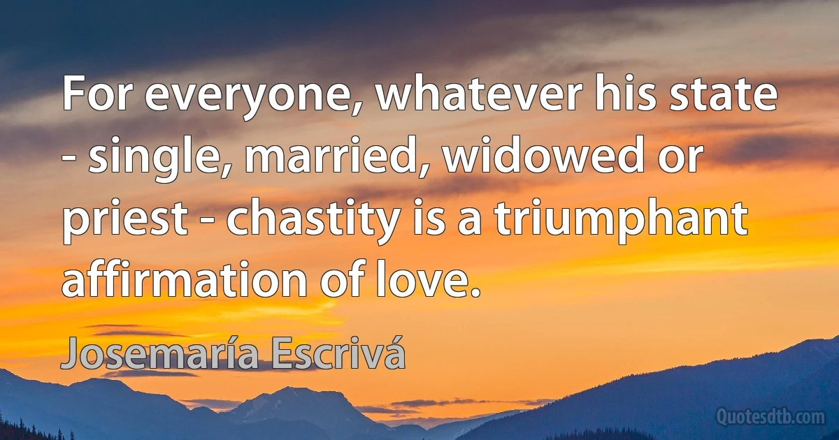 For everyone, whatever his state - single, married, widowed or priest - chastity is a triumphant affirmation of love. (Josemaría Escrivá)