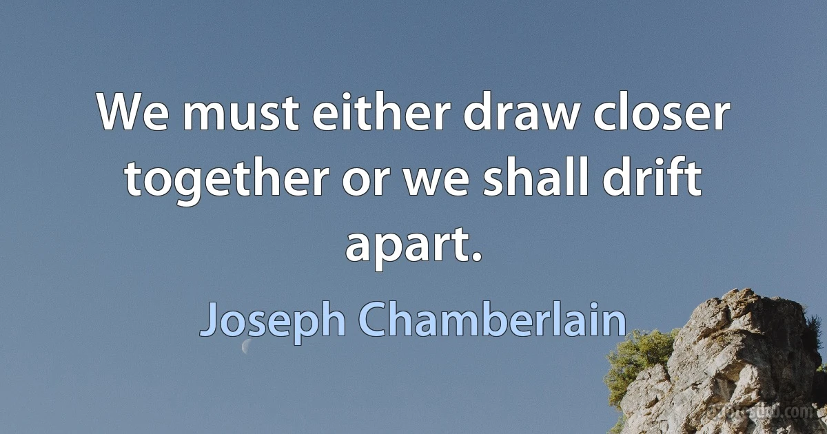 We must either draw closer together or we shall drift apart. (Joseph Chamberlain)