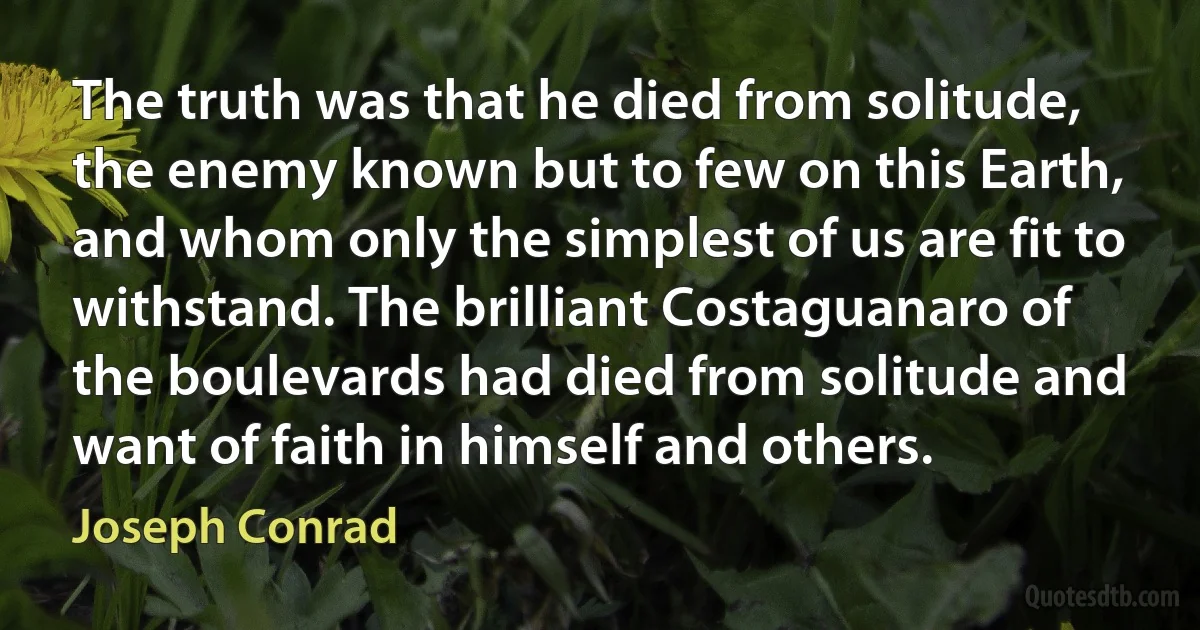 The truth was that he died from solitude, the enemy known but to few on this Earth, and whom only the simplest of us are fit to withstand. The brilliant Costaguanaro of the boulevards had died from solitude and want of faith in himself and others. (Joseph Conrad)