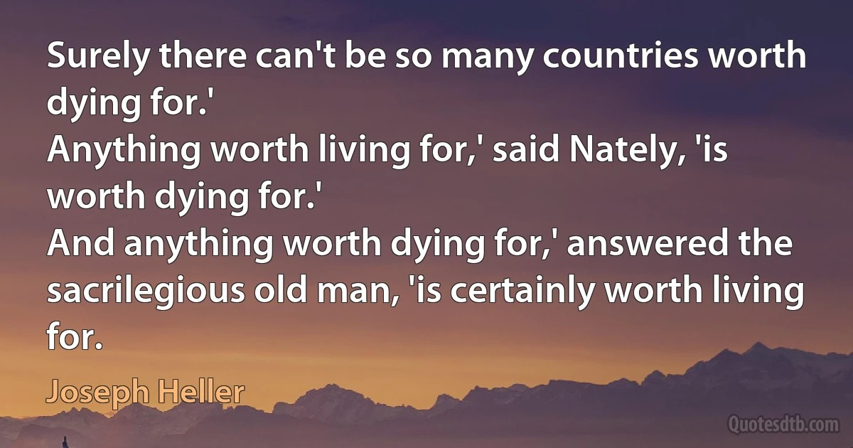 Surely there can't be so many countries worth dying for.'
Anything worth living for,' said Nately, 'is worth dying for.'
And anything worth dying for,' answered the sacrilegious old man, 'is certainly worth living for. (Joseph Heller)