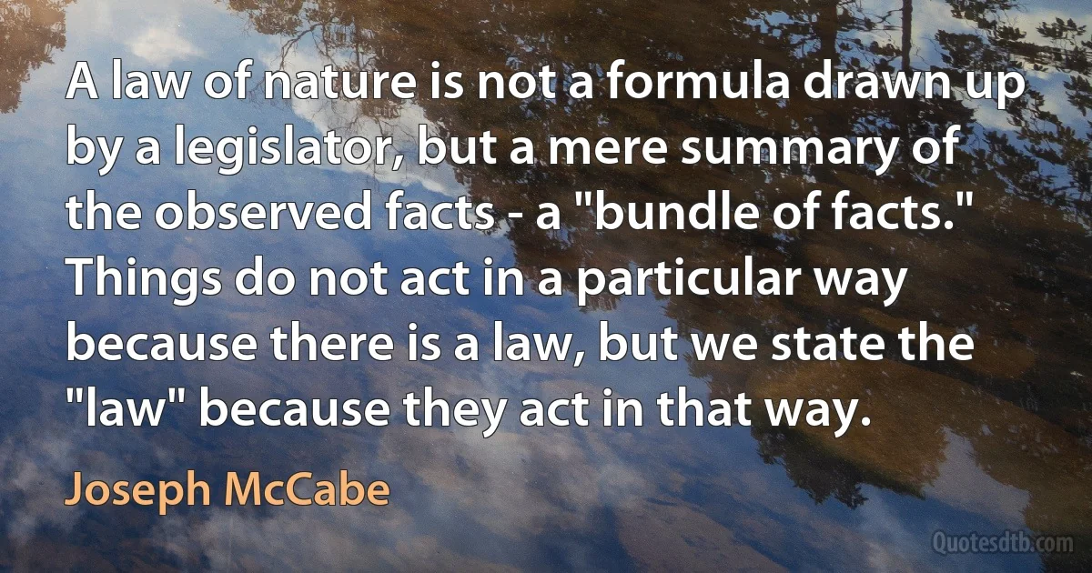 A law of nature is not a formula drawn up by a legislator, but a mere summary of the observed facts - a "bundle of facts." Things do not act in a particular way because there is a law, but we state the "law" because they act in that way. (Joseph McCabe)