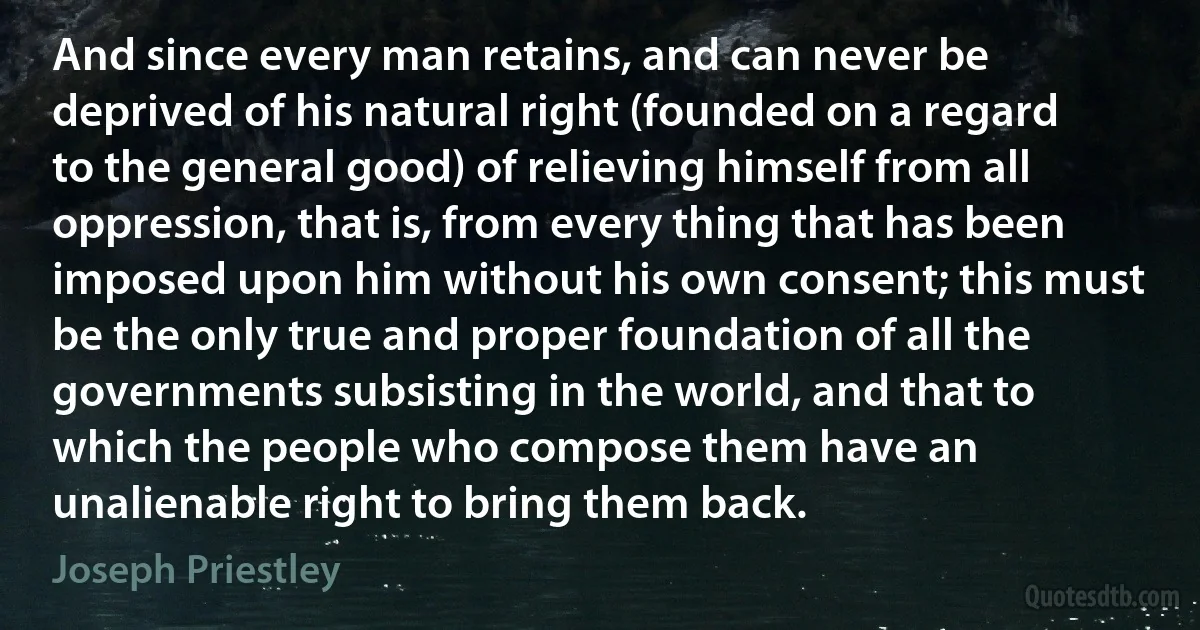 And since every man retains, and can never be deprived of his natural right (founded on a regard to the general good) of relieving himself from all oppression, that is, from every thing that has been imposed upon him without his own consent; this must be the only true and proper foundation of all the governments subsisting in the world, and that to which the people who compose them have an unalienable right to bring them back. (Joseph Priestley)