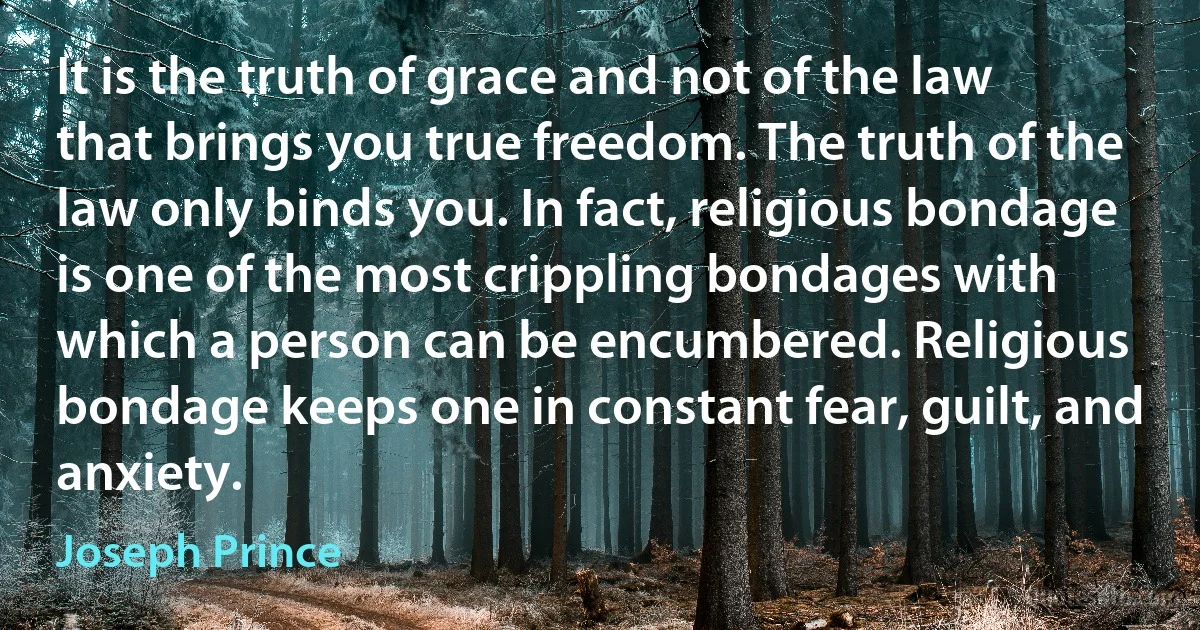 It is the truth of grace and not of the law that brings you true freedom. The truth of the law only binds you. In fact, religious bondage is one of the most crippling bondages with which a person can be encumbered. Religious bondage keeps one in constant fear, guilt, and anxiety. (Joseph Prince)