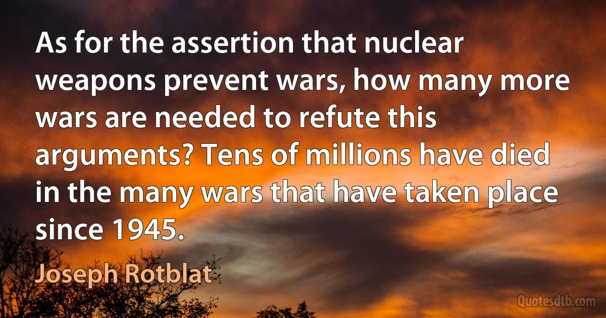 As for the assertion that nuclear weapons prevent wars, how many more wars are needed to refute this arguments? Tens of millions have died in the many wars that have taken place since 1945. (Joseph Rotblat)