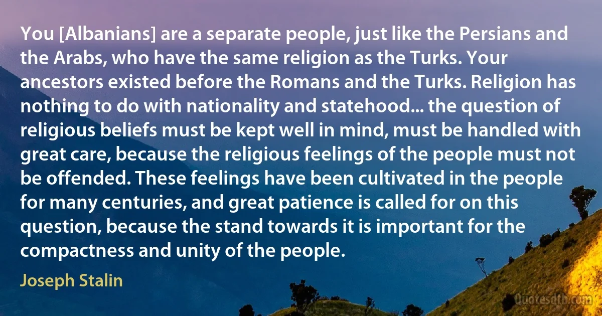 You [Albanians] are a separate people, just like the Persians and the Arabs, who have the same religion as the Turks. Your ancestors existed before the Romans and the Turks. Religion has nothing to do with nationality and statehood... the question of religious beliefs must be kept well in mind, must be handled with great care, because the religious feelings of the people must not be offended. These feelings have been cultivated in the people for many centuries, and great patience is called for on this question, because the stand towards it is important for the compactness and unity of the people. (Joseph Stalin)