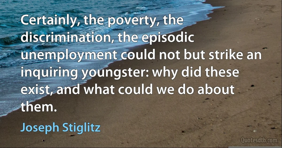 Certainly, the poverty, the discrimination, the episodic unemployment could not but strike an inquiring youngster: why did these exist, and what could we do about them. (Joseph Stiglitz)