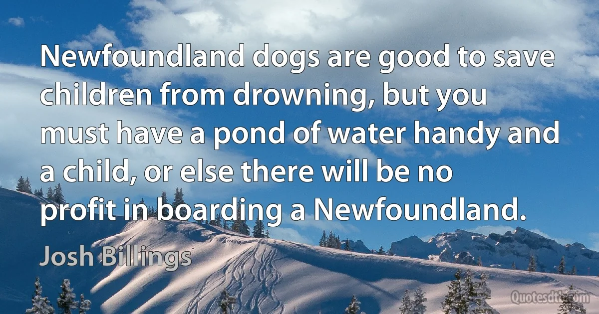 Newfoundland dogs are good to save children from drowning, but you must have a pond of water handy and a child, or else there will be no profit in boarding a Newfoundland. (Josh Billings)