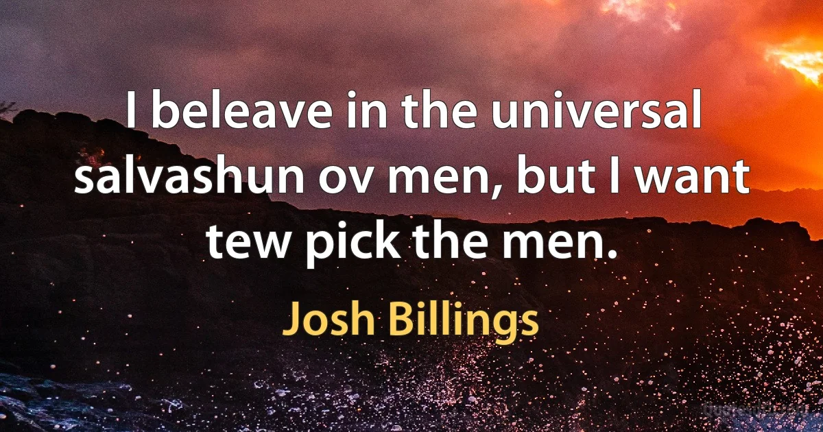 I beleave in the universal salvashun ov men, but I want tew pick the men. (Josh Billings)