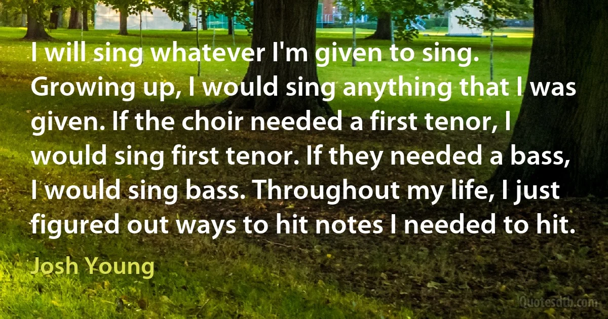 I will sing whatever I'm given to sing. Growing up, I would sing anything that I was given. If the choir needed a first tenor, I would sing first tenor. If they needed a bass, I would sing bass. Throughout my life, I just figured out ways to hit notes I needed to hit. (Josh Young)