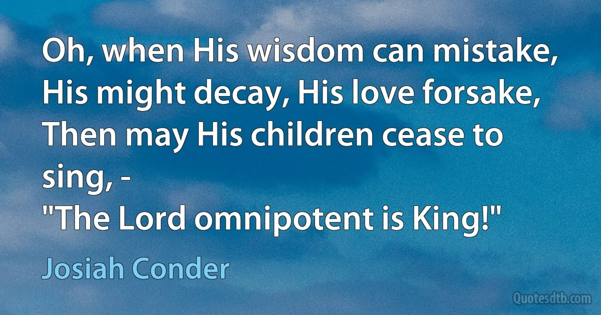 Oh, when His wisdom can mistake,
His might decay, His love forsake,
Then may His children cease to sing, -
"The Lord omnipotent is King!" (Josiah Conder)