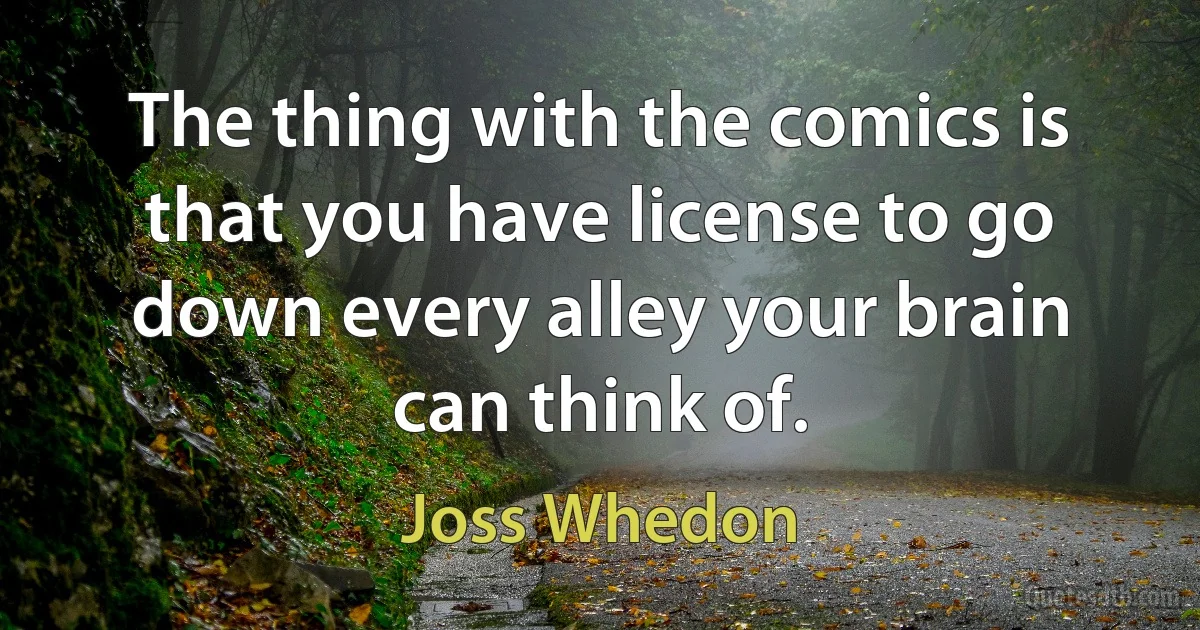 The thing with the comics is that you have license to go down every alley your brain can think of. (Joss Whedon)