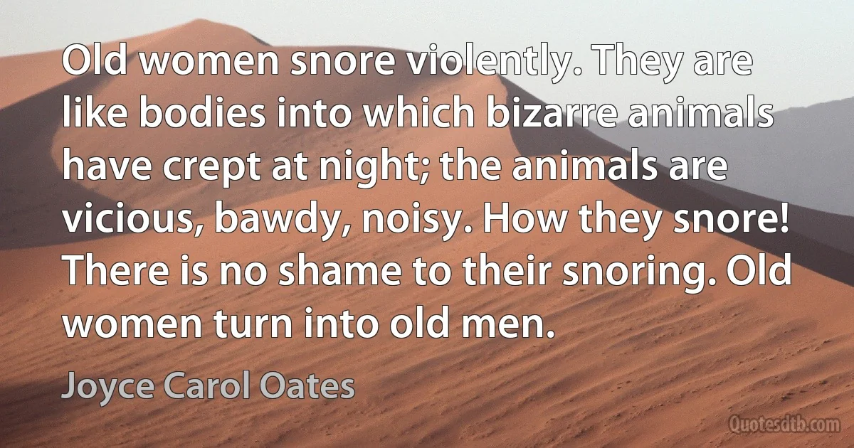 Old women snore violently. They are like bodies into which bizarre animals have crept at night; the animals are vicious, bawdy, noisy. How they snore! There is no shame to their snoring. Old women turn into old men. (Joyce Carol Oates)