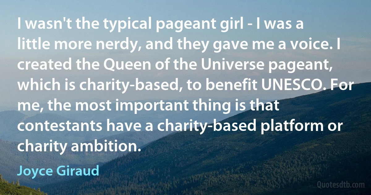 I wasn't the typical pageant girl - I was a little more nerdy, and they gave me a voice. I created the Queen of the Universe pageant, which is charity-based, to benefit UNESCO. For me, the most important thing is that contestants have a charity-based platform or charity ambition. (Joyce Giraud)