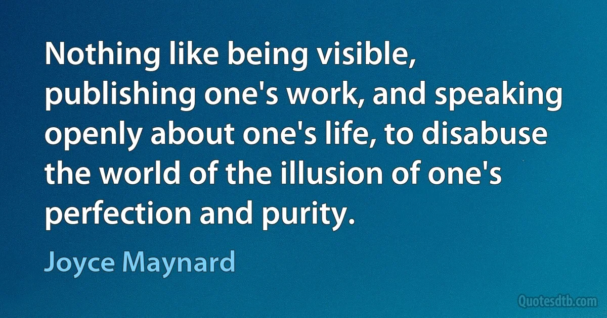 Nothing like being visible, publishing one's work, and speaking openly about one's life, to disabuse the world of the illusion of one's perfection and purity. (Joyce Maynard)