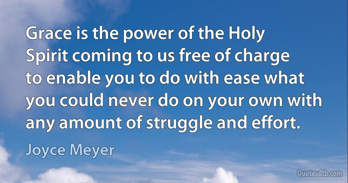 Grace is the power of the Holy Spirit coming to us free of charge to enable you to do with ease what you could never do on your own with any amount of struggle and effort. (Joyce Meyer)