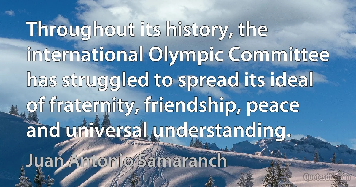 Throughout its history, the international Olympic Committee has struggled to spread its ideal of fraternity, friendship, peace and universal understanding. (Juan Antonio Samaranch)