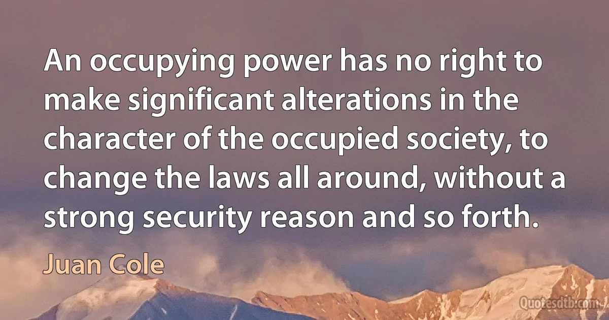 An occupying power has no right to make significant alterations in the character of the occupied society, to change the laws all around, without a strong security reason and so forth. (Juan Cole)