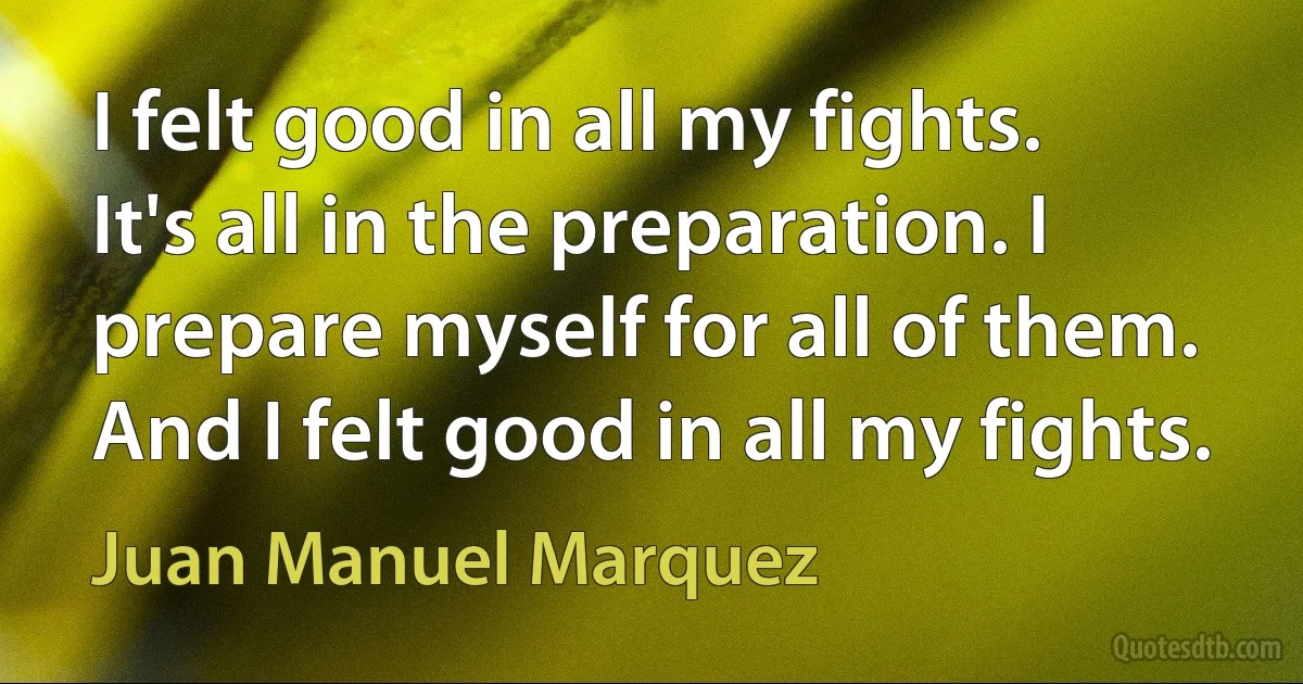 I felt good in all my fights. It's all in the preparation. I prepare myself for all of them. And I felt good in all my fights. (Juan Manuel Marquez)