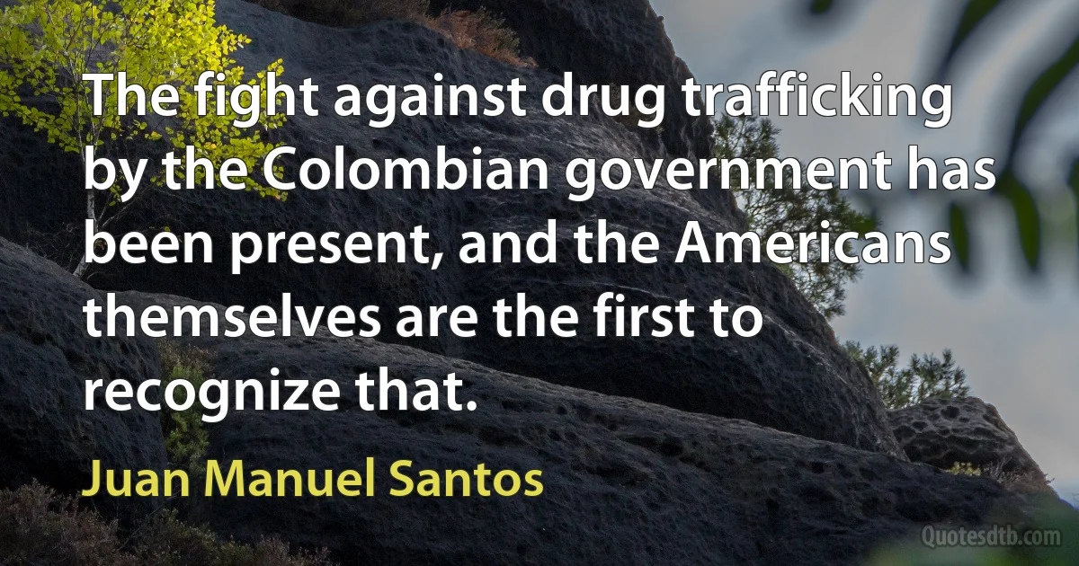 The fight against drug trafficking by the Colombian government has been present, and the Americans themselves are the first to recognize that. (Juan Manuel Santos)