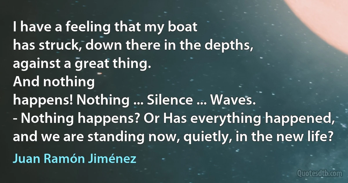 I have a feeling that my boat
has struck, down there in the depths,
against a great thing.
And nothing
happens! Nothing ... Silence ... Waves.
- Nothing happens? Or Has everything happened,
and we are standing now, quietly, in the new life? (Juan Ramón Jiménez)