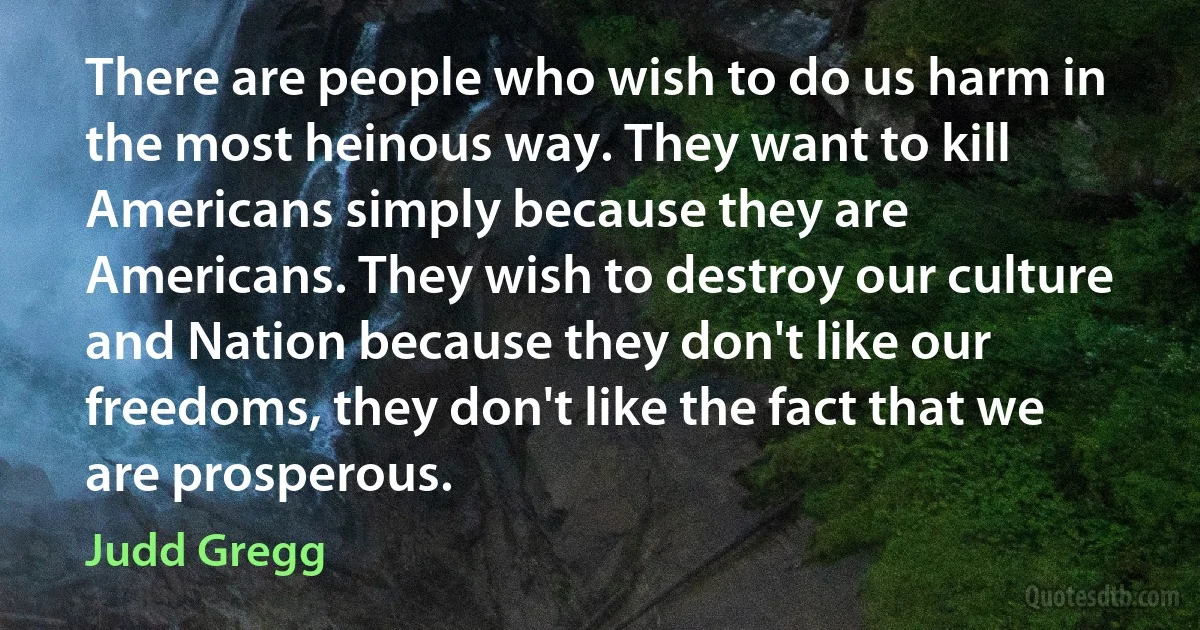 There are people who wish to do us harm in the most heinous way. They want to kill Americans simply because they are Americans. They wish to destroy our culture and Nation because they don't like our freedoms, they don't like the fact that we are prosperous. (Judd Gregg)