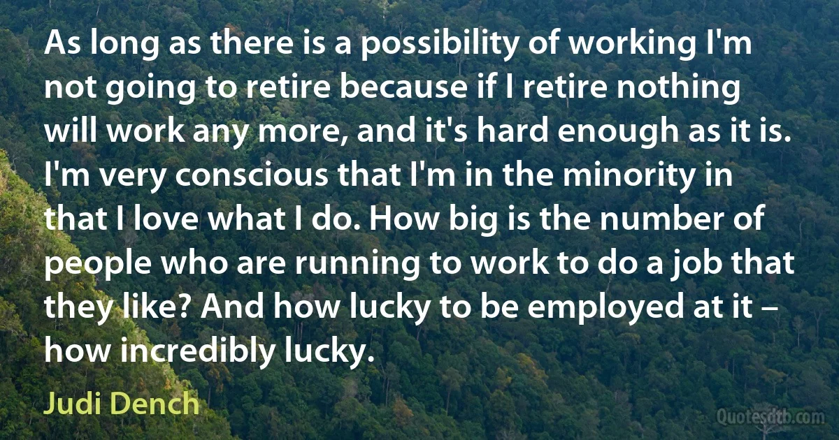 As long as there is a possibility of working I'm not going to retire because if I retire nothing will work any more, and it's hard enough as it is. I'm very conscious that I'm in the minority in that I love what I do. How big is the number of people who are running to work to do a job that they like? And how lucky to be employed at it – how incredibly lucky. (Judi Dench)