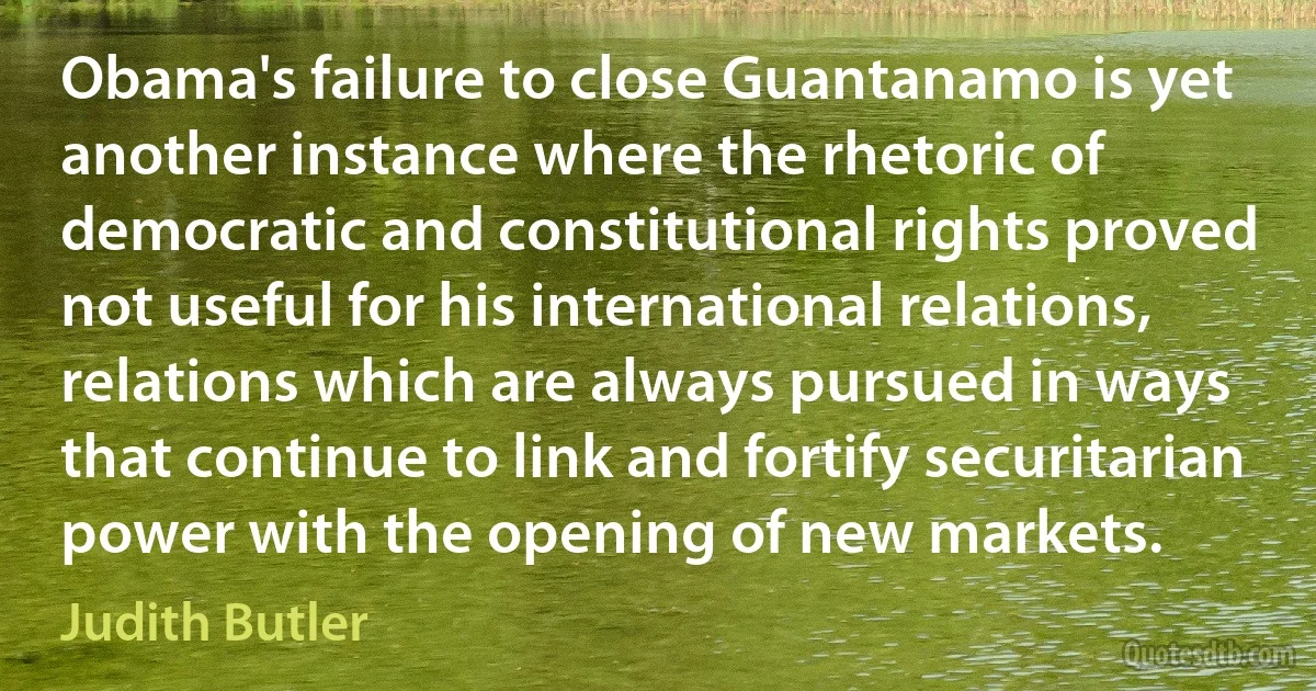 Obama's failure to close Guantanamo is yet another instance where the rhetoric of democratic and constitutional rights proved not useful for his international relations, relations which are always pursued in ways that continue to link and fortify securitarian power with the opening of new markets. (Judith Butler)