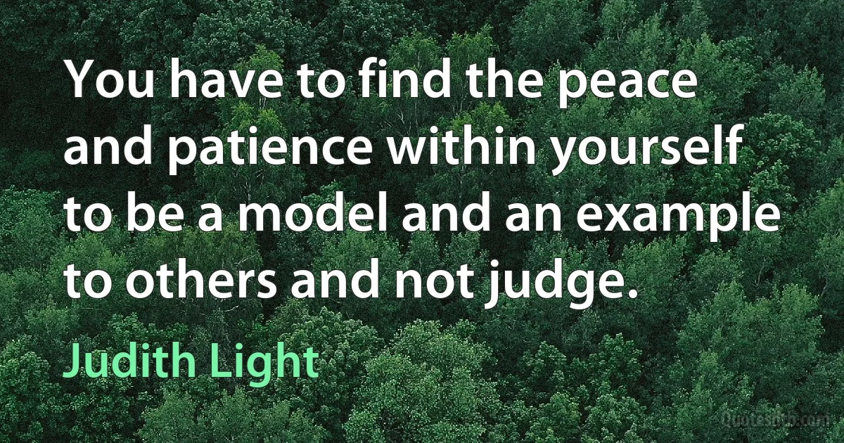 You have to find the peace and patience within yourself to be a model and an example to others and not judge. (Judith Light)