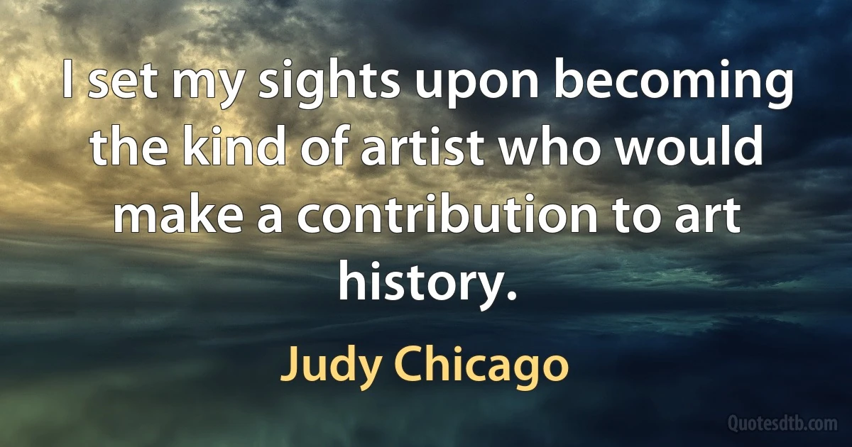 I set my sights upon becoming the kind of artist who would make a contribution to art history. (Judy Chicago)