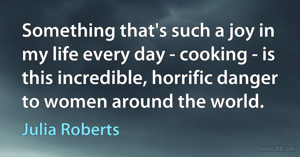 Something that's such a joy in my life every day - cooking - is this incredible, horrific danger to women around the world. (Julia Roberts)