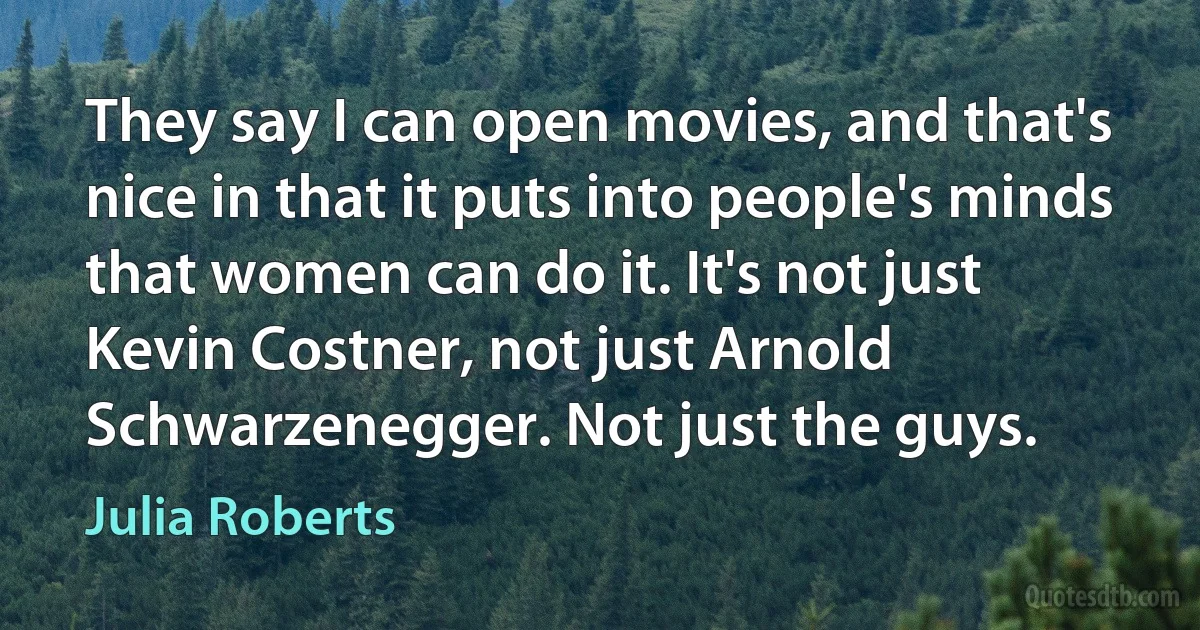 They say I can open movies, and that's nice in that it puts into people's minds that women can do it. It's not just Kevin Costner, not just Arnold Schwarzenegger. Not just the guys. (Julia Roberts)