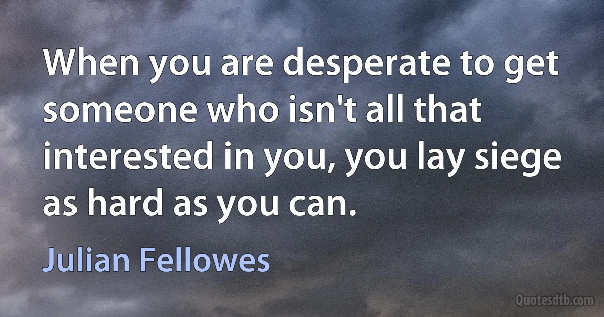 When you are desperate to get someone who isn't all that interested in you, you lay siege as hard as you can. (Julian Fellowes)