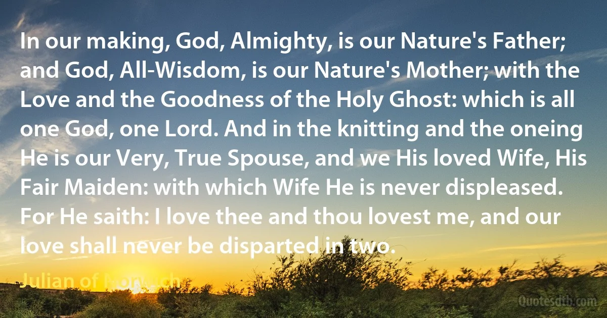 In our making, God, Almighty, is our Nature's Father; and God, All-Wisdom, is our Nature's Mother; with the Love and the Goodness of the Holy Ghost: which is all one God, one Lord. And in the knitting and the oneing He is our Very, True Spouse, and we His loved Wife, His Fair Maiden: with which Wife He is never displeased. For He saith: I love thee and thou lovest me, and our love shall never be disparted in two. (Julian of Norwich)