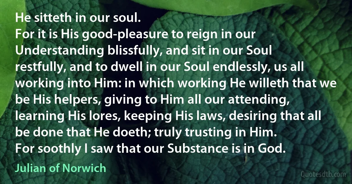 He sitteth in our soul.
For it is His good-pleasure to reign in our Understanding blissfully, and sit in our Soul restfully, and to dwell in our Soul endlessly, us all working into Him: in which working He willeth that we be His helpers, giving to Him all our attending, learning His lores, keeping His laws, desiring that all be done that He doeth; truly trusting in Him.
For soothly I saw that our Substance is in God. (Julian of Norwich)