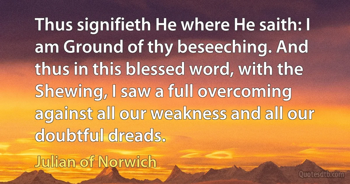 Thus signifieth He where He saith: I am Ground of thy beseeching. And thus in this blessed word, with the Shewing, I saw a full overcoming against all our weakness and all our doubtful dreads. (Julian of Norwich)