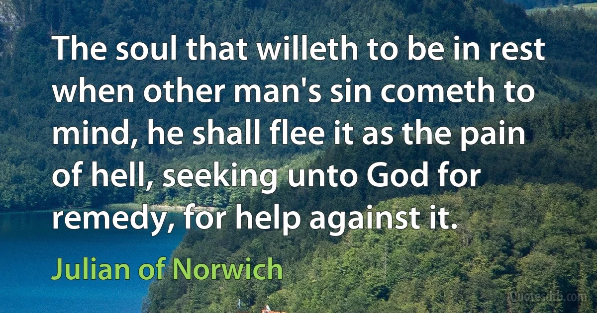 The soul that willeth to be in rest when other man's sin cometh to mind, he shall flee it as the pain of hell, seeking unto God for remedy, for help against it. (Julian of Norwich)