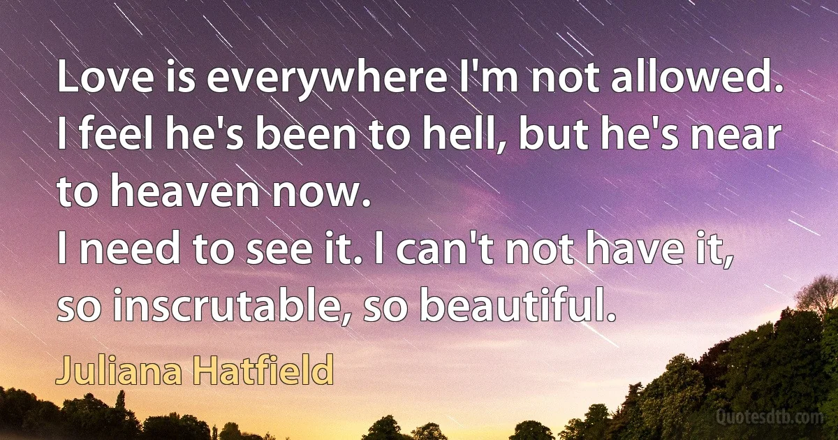 Love is everywhere I'm not allowed.
I feel he's been to hell, but he's near to heaven now.
I need to see it. I can't not have it, so inscrutable, so beautiful. (Juliana Hatfield)