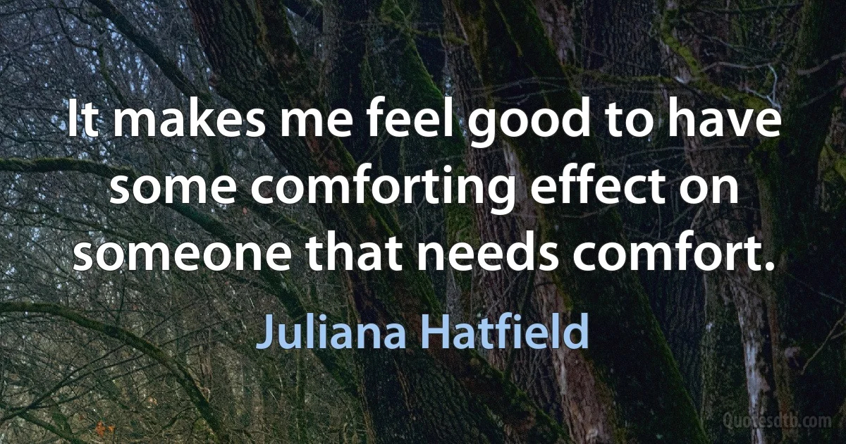 It makes me feel good to have some comforting effect on someone that needs comfort. (Juliana Hatfield)