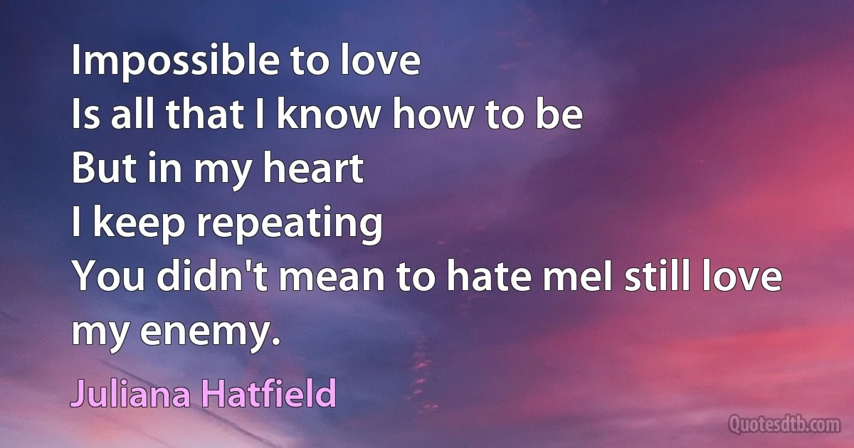 Impossible to love
Is all that I know how to be
But in my heart
I keep repeating
You didn't mean to hate meI still love my enemy. (Juliana Hatfield)